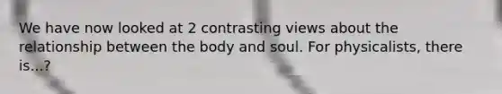 We have now looked at 2 contrasting views about the relationship between the body and soul. For physicalists, there is...?