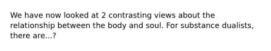 We have now looked at 2 contrasting views about the relationship between the body and soul. For substance dualists, there are...?