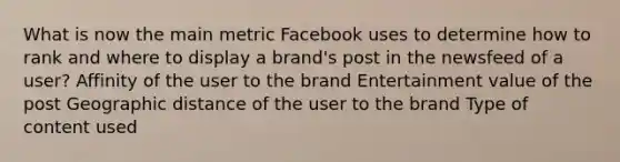 What is now the main metric Facebook uses to determine how to rank and where to display a brand's post in the newsfeed of a user? Affinity of the user to the brand Entertainment value of the post Geographic distance of the user to the brand Type of content used