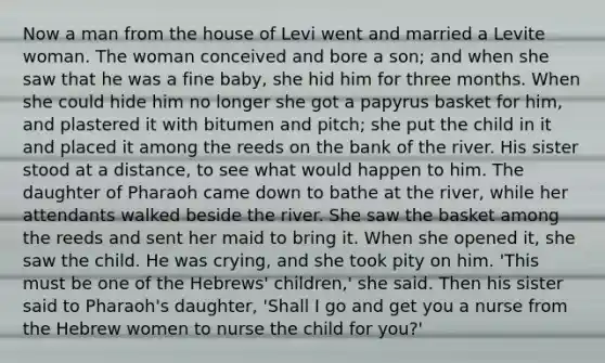 Now a man from the house of Levi went and married a Levite woman. The woman conceived and bore a son; and when she saw that he was a fine baby, she hid him for three months. When she could hide him no longer she got a papyrus basket for him, and plastered it with bitumen and pitch; she put the child in it and placed it among the reeds on the bank of the river. His sister stood at a distance, to see what would happen to him. The daughter of Pharaoh came down to bathe at the river, while her attendants walked beside the river. She saw the basket among the reeds and sent her maid to bring it. When she opened it, she saw the child. He was crying, and she took pity on him. 'This must be one of the Hebrews' children,' she said. Then his sister said to Pharaoh's daughter, 'Shall I go and get you a nurse from the Hebrew women to nurse the child for you?'