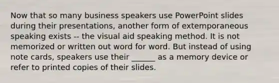 Now that so many business speakers use PowerPoint slides during their presentations, another form of extemporaneous speaking exists -- the visual aid speaking method. It is not memorized or written out word for word. But instead of using note cards, speakers use their ______ as a memory device or refer to printed copies of their slides.