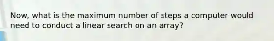 Now, what is the maximum number of steps a computer would need to conduct a linear search on an array?