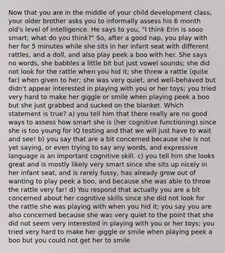 Now that you are in the middle of your child development class, your older brother asks you to informally assess his 6 month old's level of intelligence. He says to you, "I think Erin is sooo smart; what do you think?" So, after a good nap, you play with her for 5 minutes while she sits in her infant seat with different rattles, and a doll, and also play peek a boo with her. She says no words, she babbles a little bit but just vowel sounds; she did not look for the rattle when you hid it; she threw a rattle (quite far) when given to her; she was very quiet, and well-behaved but didn't appear interested in playing with you or her toys; you tried very hard to make her giggle or smile when playing peek a boo but she just grabbed and sucked on the blanket. Which statement is true? a) you tell him that there really are no good ways to assess how smart she is (her cognitive functioning) since she is too young for IQ testing and that we will just have to wait and see! b) you say that are a bit concerned because she is not yet saying, or even trying to say any words, and expressive language is an important cognitive skill. c) you tell him she looks great and is mostly likely very smart since she sits up nicely in her infant seat, and is rarely fussy, has already grow out of wanting to play peek a boo, and because she was able to throw the rattle very far! d) You respond that actually you are a bit concerned about her cognitive skills since she did not look for the rattle she was playing with when you hid it; you say you are also concerned because she was very quiet to the point that she did not seem very interested in playing with you or her toys; you tried very hard to make her giggle or smile when playing peek a boo but you could not get her to smile