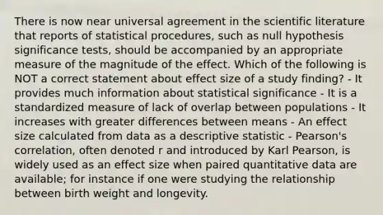 There is now near universal agreement in the scientific literature that reports of statistical procedures, such as null hypothesis significance tests, should be accompanied by an appropriate measure of the magnitude of the effect. Which of the following is NOT a correct statement about effect size of a study finding? - It provides much information about statistical significance - It is a standardized measure of lack of overlap between populations - It increases with greater differences between means - An effect size calculated from data as a descriptive statistic - Pearson's correlation, often denoted r and introduced by Karl Pearson, is widely used as an effect size when paired quantitative data are available; for instance if one were studying the relationship between birth weight and longevity.