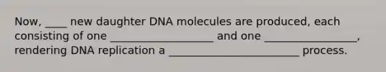 Now, ____ new daughter DNA molecules are produced, each consisting of one ___________________ and one _________________, rendering <a href='https://www.questionai.com/knowledge/kofV2VQU2J-dna-replication' class='anchor-knowledge'>dna replication</a> a ________________________ process.