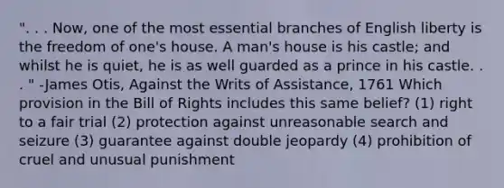 ". . . Now, one of the most essential branches of English liberty is the freedom of one's house. A man's house is his castle; and whilst he is quiet, he is as well guarded as a prince in his castle. . . " -James Otis, Against the Writs of Assistance, 1761 Which provision in the Bill of Rights includes this same belief? (1) right to a fair trial (2) protection against unreasonable search and seizure (3) guarantee against double jeopardy (4) prohibition of cruel and unusual punishment