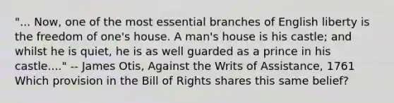 "... Now, one of the most essential branches of English liberty is the freedom of one's house. A man's house is his castle; and whilst he is quiet, he is as well guarded as a prince in his castle...." -- James Otis, Against the Writs of Assistance, 1761 Which provision in the Bill of Rights shares this same belief?