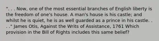 ". . . Now, one of the most essential branches of English liberty is the freedom of one's house. A man's house is his castle; and whilst he is quiet, he is as well guarded as a prince in his castle. . . ." James Otis, Against the Writs of Assistance, 1761 Which provision in the Bill of Rights includes this same belief?