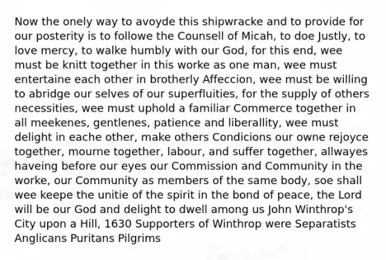 Now the onely way to avoyde this shipwracke and to provide for our posterity is to followe the Counsell of Micah, to doe Justly, to love mercy, to walke humbly with our God, for this end, wee must be knitt together in this worke as one man, wee must entertaine each other in brotherly Affeccion, wee must be willing to abridge our selves of our superfluities, for the supply of others necessities, wee must uphold a familiar Commerce together in all meekenes, gentlenes, patience and liberallity, wee must delight in eache other, make others Condicions our owne rejoyce together, mourne together, labour, and suffer together, allwayes haveing before our eyes our Commission and Community in the worke, our Community as members of the same body, soe shall wee keepe the unitie of the spirit in the bond of peace, the Lord will be our God and delight to dwell among us John Winthrop's City upon a Hill, 1630 Supporters of Winthrop were Separatists Anglicans Puritans Pilgrims