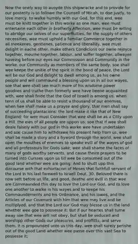 Now the onely way to avoyde this shipwracke and to provide for our posterity is to followe the Counsell of Micah, to doe Justly, to love mercy, to walke humbly with our God, for this end, wee must be knitt together in this worke as one man, wee must entertaine each other in brotherly Affeccion, wee must be willing to abridge our selves of our superfluities, for the supply of others necessities, wee must uphold a familiar Commerce together in all meekenes, gentlenes, patience and liberallity, wee must delight in eache other, make others Condicions our owne rejoyce together, mourne together, labour, and suffer together, allwayes haveing before our eyes our Commission and Community in the worke, our Community as members of the same body, soe shall wee keepe the unitie of the spirit in the bond of peace, the Lord will be our God and delight to dwell among us, as his owne people and will commaund a blessing upon us in all our wayes, soe that wee shall see much more of his wisdome power goodnes and truthe then formerly wee have beene acquainted with, wee shall finde that the God of Israell is among us, when tenn of us shall be able to resist a thousand of our enemies, when hee shall make us a prayse and glory, that men shall say of succeeding plantacions: the lord make it like that of New England: for wee must Consider that wee shall be as a Citty upon a Hill, the eies of all people are uppon us; soe that if wee shall deale falsely with our god in this worke wee have undertaken and soe cause him to withdrawe his present help from us, wee shall be made a story and a byword through the world, wee shall open the mouthes of enemies to speake evill of the wayes of god and all professours for Gods sake; wee shall shame the faces of many of gods worthy servants, and cause theire prayers to be turned into Cursses upon us till wee be consumed out of the good land whether wee are going: And to shutt upp this discourse with that exhortacion of Moses that faithfull servant of the Lord in his last farewell to Israell Deut. 30. Beloved there is now sett before us life, and good, deathe and evill in that wee are Commaunded this day to love the Lord our God, and to love one another to walke in his wayes and to keepe his Commaundements and his Ordinance, and his lawes, and the Articles of our Covenant with him that wee may live and be multiplyed, and that the Lord our God may blesse us in the land whether wee goe to possesse it: But if our heartes shall turne away soe that wee will not obey, but shall be seduced and worshipp other Gods our pleasures, and proffitts, and serve them, it is propounded unto us this day, wee shall surely perishe out of the good Land whether wee passe over this vast Sea to possesse it;