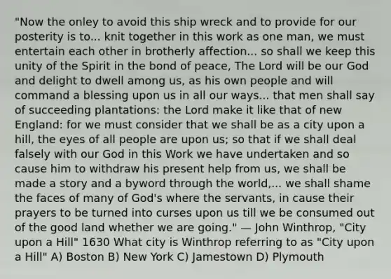 "Now the onley to avoid this ship wreck and to provide for our posterity is to... knit together in this work as one man, we must entertain each other in brotherly affection... so shall we keep this unity of the Spirit in the bond of peace, The Lord will be our God and delight to dwell among us, as his own people and will command a blessing upon us in all our ways... that men shall say of succeeding plantations: the Lord make it like that of new England: for we must consider that we shall be as a city upon a hill, the eyes of all people are upon us; so that if we shall deal falsely with our God in this Work we have undertaken and so cause him to withdraw his present help from us, we shall be made a story and a byword through the world,... we shall shame the faces of many of God's where the servants, in cause their prayers to be turned into curses upon us till we be consumed out of the good land whether we are going." — John Winthrop, "City upon a Hill" 1630 What city is Winthrop referring to as "City upon a Hill" A) Boston B) New York C) Jamestown D) Plymouth