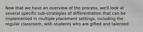 Now that we have an overview of the process, we'll look at several specific sub-strategies of differentiation that can be implemented in multiple placement settings, including the regular classroom, with students who are gifted and talented: