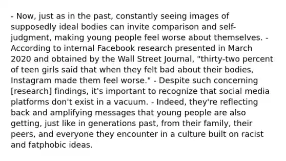 - Now, just as in the past, constantly seeing images of supposedly ideal bodies can invite comparison and self-judgment, making young people feel worse about themselves. - According to internal Facebook research presented in March 2020 and obtained by the Wall Street Journal, "thirty-two percent of teen girls said that when they felt bad about their bodies, Instagram made them feel worse." - Despite such concerning [research] findings, it's important to recognize that social media platforms don't exist in a vacuum. - Indeed, they're reflecting back and amplifying messages that young people are also getting, just like in generations past, from their family, their peers, and everyone they encounter in a culture built on racist and fatphobic ideas.