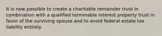 It is now possible to create a charitable remainder trust in combination with a qualified terminable interest property trust in favor of the surviving spouse and to avoid federal estate tax liability entirely.