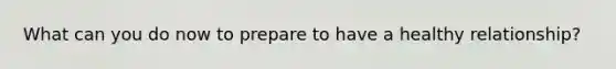 What can you do now to prepare to have a healthy relationship?