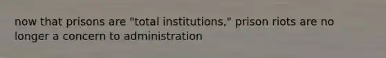 now that prisons are "total institutions," prison riots are no longer a concern to administration