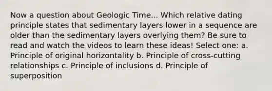 Now a question about <a href='https://www.questionai.com/knowledge/k8JpI6wldh-geologic-time' class='anchor-knowledge'>geologic time</a>... Which relative dating principle states that sedimentary layers lower in a sequence are older than the sedimentary layers overlying them? Be sure to read and watch the videos to learn these ideas! Select one: a. Principle of original horizontality b. Principle of cross-cutting relationships c. Principle of inclusions d. Principle of superposition