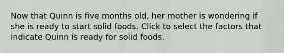 Now that Quinn is five months old, her mother is wondering if she is ready to start solid foods. Click to select the factors that indicate Quinn is ready for solid foods.