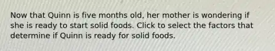 Now that Quinn is five months old, her mother is wondering if she is ready to start solid foods. Click to select the factors that determine if Quinn is ready for solid foods.