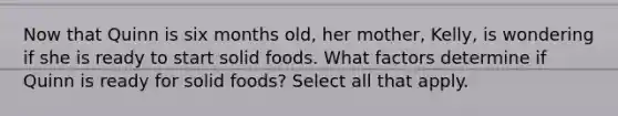 Now that Quinn is six months old, her mother, Kelly, is wondering if she is ready to start solid foods. What factors determine if Quinn is ready for solid foods? Select all that apply.