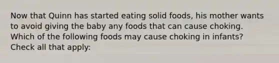 Now that Quinn has started eating solid foods, his mother wants to avoid giving the baby any foods that can cause choking. Which of the following foods may cause choking in infants? Check all that apply: