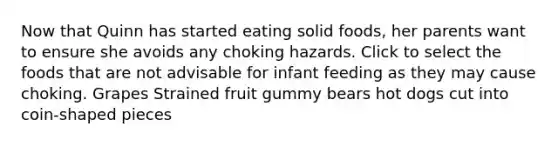 Now that Quinn has started eating solid foods, her parents want to ensure she avoids any choking hazards. Click to select the foods that are not advisable for infant feeding as they may cause choking. Grapes Strained fruit gummy bears hot dogs cut into coin-shaped pieces