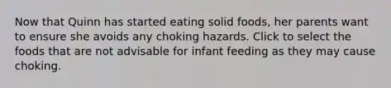 Now that Quinn has started eating solid foods, her parents want to ensure she avoids any choking hazards. Click to select the foods that are not advisable for infant feeding as they may cause choking.