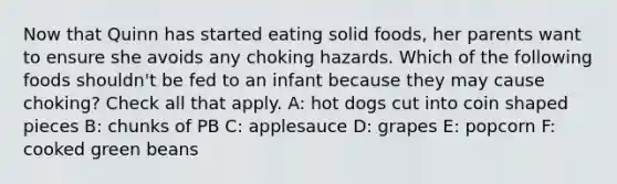 Now that Quinn has started eating solid foods, her parents want to ensure she avoids any choking hazards. Which of the following foods shouldn't be fed to an infant because they may cause choking? Check all that apply. A: hot dogs cut into coin shaped pieces B: chunks of PB C: applesauce D: grapes E: popcorn F: cooked green beans