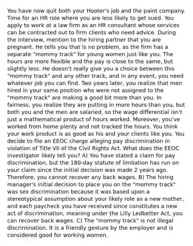 You have now quit both your Hooter's job and the paint company. Time for an HR role where you are less likely to get sued. You apply to work at a law firm as an HR consultant whose services can be contracted out to firm clients who need advice. During the interview, mention to the hiring partner that you are pregnant. He tells you that is no problem, as the firm has a separate "mommy track" for young women just like you. The hours are more flexible and the pay is close to the same, but slightly less. He doesn't really give you a choice between this "mommy track" and any other track, and in any event, you need whatever job you can find. Two years later, you realize that men hired in your same position who were not assigned to the "mommy track" are making a good bit more than you. In fairness, you realize they are putting in more hours than you, but both you and the men are salaried, so the wage differential isn't just a mathematical product of hours worked. Moreover, you've worked from home plenty and not tracked the hours. You think your work product is as good as his and your clients like you. You decide to file an EEOC charge alleging pay discrimination in violation of Title VII of the Civil Rights Act. What does the EEOC investigator likely tell you? A) You have stated a claim for pay discrimination, but the 180-day statute of limitation has run on your claim since the initial decision was made 2 years ago. Therefore, you cannot recover any back wages. B) The hiring manager's initial decision to place you on the "mommy track" was sex discrimination because it was based upon a stereotypical assumption about your likely role as a new mother, and each paycheck you have received since constitutes a new act of discrimination, meaning under the Lilly Ledbetter Act, you can recover back wages. C) The "mommy track" is not illegal discrimination. It is a friendly gesture by the employer and is considered good for working women.