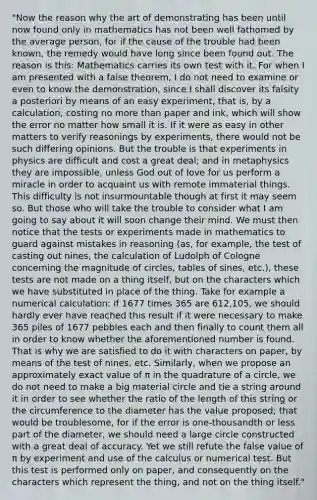 "Now the reason why the art of demonstrating has been until now found only in mathematics has not been well fathomed by the average person, for if the cause of the trouble had been known, the remedy would have long since been found out. The reason is this: Mathematics carries its own test with it. For when I am presented with a false theorem, I do not need to examine or even to know the demonstration, since I shall discover its falsity a posteriori by means of an easy experiment, that is, by a calculation, costing no more than paper and ink, which will show the error no matter how small it is. If it were as easy in other matters to verify reasonings by experiments, there would not be such differing opinions. But the trouble is that experiments in physics are difficult and cost a great deal; and in metaphysics they are impossible, unless God out of love for us perform a miracle in order to acquaint us with remote immaterial things. This difficulty is not insurmountable though at first it may seem so. But those who will take the trouble to consider what I am going to say about it will soon change their mind. We must then notice that the tests or experiments made in mathematics to guard against mistakes in reasoning (as, for example, the test of casting out nines, the calculation of Ludolph of Cologne concerning the magnitude of circles, tables of sines, etc.), these tests are not made on a thing itself, but on the characters which we have substituted in place of the thing. Take for example a numerical calculation: if 1677 times 365 are 612,105, we should hardly ever have reached this result if it were necessary to make 365 piles of 1677 pebbles each and then finally to count them all in order to know whether the aforementioned number is found. That is why we are satisfied to do it with characters on paper, by means of the test of nines, etc. Similarly, when we propose an approximately exact value of π in the quadrature of a circle, we do not need to make a big material circle and tie a string around it in order to see whether the ratio of the length of this string or the circumference to the diameter has the value proposed; that would be troublesome, for if the error is one-thousandth or less part of the diameter, we should need a large circle constructed with a great deal of accuracy. Yet we still refute the false value of π by experiment and use of the calculus or numerical test. But this test is performed only on paper, and consequently on the characters which represent the thing, and not on the thing itself."