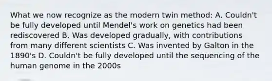 What we now recognize as the modern twin method: A. Couldn't be fully developed until Mendel's work on genetics had been rediscovered B. Was developed gradually, with contributions from many different scientists C. Was invented by Galton in the 1890's D. Couldn't be fully developed until the sequencing of the <a href='https://www.questionai.com/knowledge/kaQqK73QV8-human-genome' class='anchor-knowledge'>human genome</a> in the 2000s