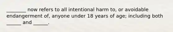 ________ now refers to all intentional harm to, or avoidable endangerment of, anyone under 18 years of age; including both ______ and ______.