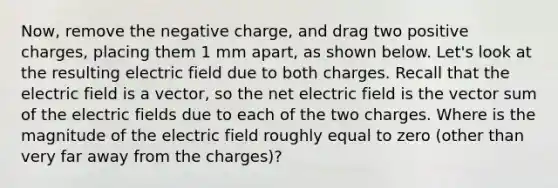 Now, remove the negative charge, and drag two positive charges, placing them 1 mm apart, as shown below. Let's look at the resulting electric field due to both charges. Recall that the electric field is a vector, so the net electric field is the vector sum of the electric fields due to each of the two charges. Where is the magnitude of the electric field roughly equal to zero (other than very far away from the charges)?