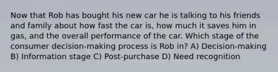 Now that Rob has bought his new car he is talking to his friends and family about how fast the car is, how much it saves him in gas, and the overall performance of the car. Which stage of the consumer decision-making process is Rob in? A) Decision-making B) Information stage C) Post-purchase D) Need recognition