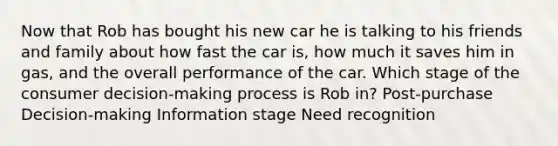 Now that Rob has bought his new car he is talking to his friends and family about how fast the car is, how much it saves him in gas, and the overall performance of the car. Which stage of the consumer decision-making process is Rob in? Post-purchase Decision-making Information stage Need recognition