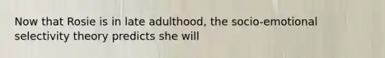 Now that Rosie is in late adulthood, the socio-emotional selectivity theory predicts she will