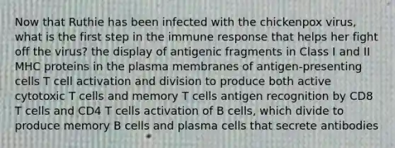 Now that Ruthie has been infected with the chickenpox virus, what is the first step in the immune response that helps her fight off the virus? the display of antigenic fragments in Class I and II MHC proteins in the plasma membranes of antigen-presenting cells T cell activation and division to produce both active cytotoxic T cells and memory T cells antigen recognition by CD8 T cells and CD4 T cells activation of B cells, which divide to produce memory B cells and plasma cells that secrete antibodies