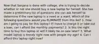 Now that Sanjana is done with college, she is trying to decide whether or not she should buy a new laptop for herself. She has made a preliminary list of questions she can ask herself to determine if the new laptop is a need or a want. Which of the following questions would you ELIMINATE from this list? 1. How am I going to pay for this laptop? If I have to charge it or take out a loan, can I afford the monthly payments? 2. Is this the right time to buy this laptop or will it likely be on sale later? 3. What model laptop is trendy right now with people my age? 4. Can I afford this laptop right now?