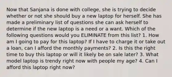 Now that Sanjana is done with college, she is trying to decide whether or not she should buy a new laptop for herself. She has made a preliminary list of questions she can ask herself to determine if the new laptop is a need or a want. Which of the following questions would you ELIMINATE from this list? 1. How am I going to pay for this laptop? If I have to charge it or take out a loan, can I afford the monthly payments? 2. Is this the right time to buy this laptop or will it likely be on sale later? 3. What model laptop is trendy right now with people my age? 4. Can I afford this laptop right now?