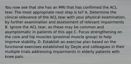 You now see that she has an MRI that has confirmed the ACL tear. The most appropriate next step is to? A. Determine the clinical relevance of the ACL tear with your physical examination, by further examination and assessment of relevant impairments B. Ignore the ACL tear, as these may be common and asymptomatic in patients of this age C. Focus strengthening on the core and hip muscles (proximal muscle group) to help improve stability. D. Establish an exercise plan based on the functional exercises established by Deyle and colleagues in their multiple trials addressing impairments in elderly patients with knee pain.