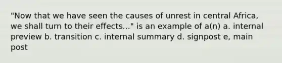 "Now that we have seen the causes of unrest in central Africa, we shall turn to their effects..." is an example of a(n) a. internal preview b. transition c. internal summary d. signpost e, main post