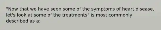 "Now that we have seen some of the symptoms of heart disease, let's look at some of the treatments" is most commonly described as a: