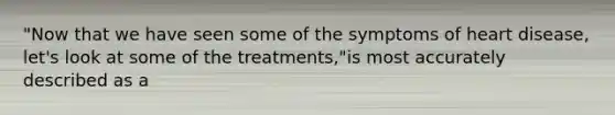 "Now that we have seen some of the symptoms of heart disease, let's look at some of the treatments,"is most accurately described as a