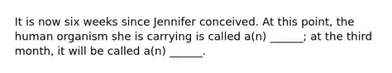 It is now six weeks since Jennifer conceived. At this point, the human organism she is carrying is called a(n) ______; at the third month, it will be called a(n) ______.