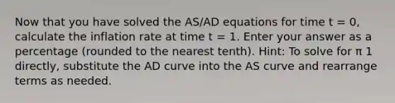 Now that you have solved the AS/AD equations for time t = 0, calculate the inflation rate at time t = 1. Enter your answer as a percentage (rounded to the nearest tenth). Hint: To solve for π 1 directly, substitute the AD curve into the AS curve and rearrange terms as needed.