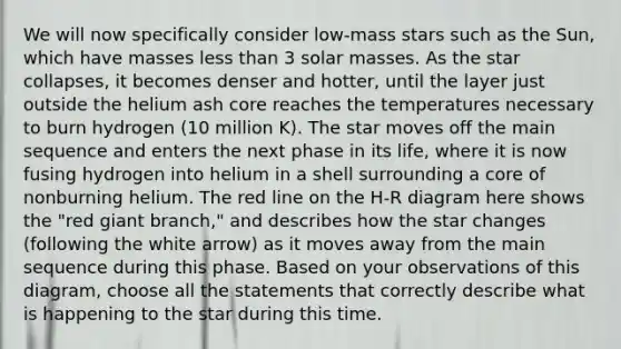 We will now specifically consider low-mass stars such as the Sun, which have masses less than 3 solar masses. As the star collapses, it becomes denser and hotter, until the layer just outside the helium ash core reaches the temperatures necessary to burn hydrogen (10 million K). The star moves off the main sequence and enters the next phase in its life, where it is now fusing hydrogen into helium in a shell surrounding a core of nonburning helium. The red line on the H-R diagram here shows the "red giant branch," and describes how the star changes (following the white arrow) as it moves away from the main sequence during this phase. Based on your observations of this diagram, choose all the statements that correctly describe what is happening to the star during this time.