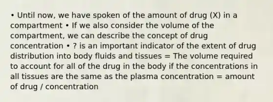 • Until now, we have spoken of the amount of drug (X) in a compartment • If we also consider the volume of the compartment, we can describe the concept of drug concentration • ? is an important indicator of the extent of drug distribution into body fluids and tissues = The volume required to account for all of the drug in the body if the concentrations in all tissues are the same as the plasma concentration = amount of drug / concentration