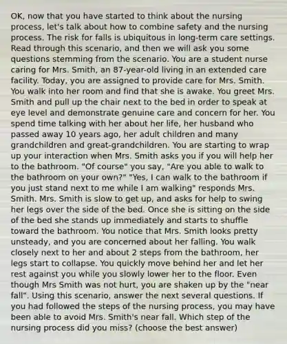 OK, now that you have started to think about the nursing process, let's talk about how to combine safety and the nursing process. The risk for falls is ubiquitous in long-term care settings. Read through this scenario, and then we will ask you some questions stemming from the scenario. You are a student nurse caring for Mrs. Smith, an 87-year-old living in an extended care facility. Today, you are assigned to provide care for Mrs. Smith. You walk into her room and find that she is awake. You greet Mrs. Smith and pull up the chair next to the bed in order to speak at eye level and demonstrate genuine care and concern for her. You spend time talking with her about her life, her husband who passed away 10 years ago, her adult children and many grandchildren and great-grandchildren. You are starting to wrap up your interaction when Mrs. Smith asks you if you will help her to the bathroom. "Of course" you say, "Are you able to walk to the bathroom on your own?" "Yes, I can walk to the bathroom if you just stand next to me while I am walking" responds Mrs. Smith. Mrs. Smith is slow to get up, and asks for help to swing her legs over the side of the bed. Once she is sitting on the side of the bed she stands up immediately and starts to shuffle toward the bathroom. You notice that Mrs. Smith looks pretty unsteady, and you are concerned about her falling. You walk closely next to her and about 2 steps from the bathroom, her legs start to collapse. You quickly move behind her and let her rest against you while you slowly lower her to the floor. Even though Mrs Smith was not hurt, you are shaken up by the "near fall". Using this scenario, answer the next several questions. If you had followed the steps of the nursing process, you may have been able to avoid Mrs. Smith's near fall. Which step of the nursing process did you miss? (choose the best answer)