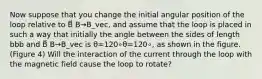 Now suppose that you change the initial angular position of the loop relative to B⃗ B→B_vec, and assume that the loop is placed in such a way that initially the angle between the sides of length bbb and B⃗ B→B_vec is θ=120∘θ=120∘, as shown in the figure.(Figure 4) Will the interaction of the current through the loop with the magnetic field cause the loop to rotate?