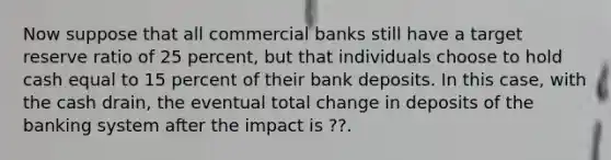 Now suppose that all commercial banks still have a target reserve ratio of 25 ​percent, but that individuals choose to hold cash equal to 15 percent of their bank deposits. In this​ case, with the cash​ drain, the eventual total change in deposits of the banking system after the impact is ​??.